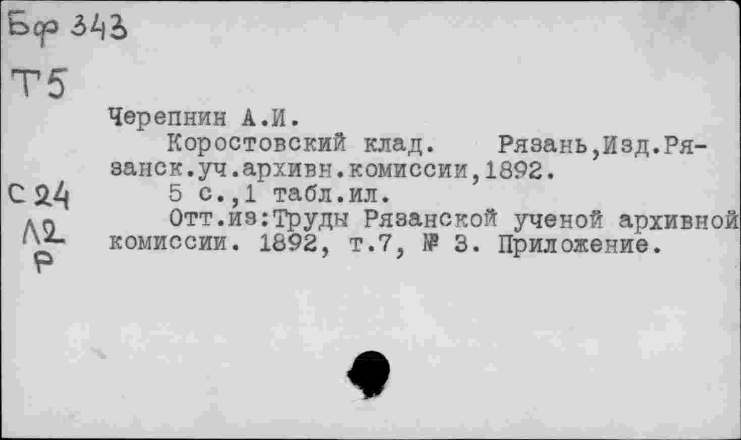 ﻿bqo
c 2.4
P
Черепнин A.И.
Коростовский клад. Рязань,Изд.Рязанок .уч.архивн.комиссии,1892.
5 с.,1 табл.ил.
Отт.из:Труды Рязанской ученой архивной комиссии. 1892, т.7, № 3. Приложение.